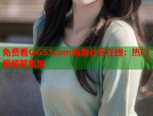 免费看GG51com海角社区在线：热门视频聚集地