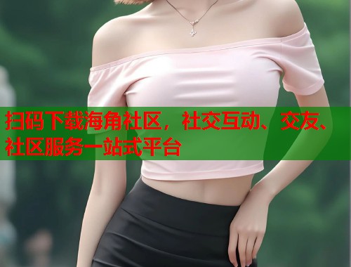 扫码下载海角社区，社交互动、交友、社区服务一站式平台