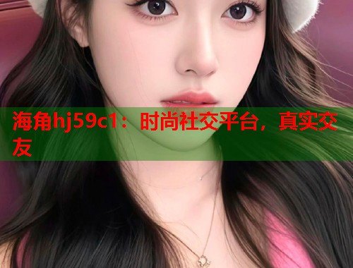 海角hj59c1：时尚社交平台，真实交友