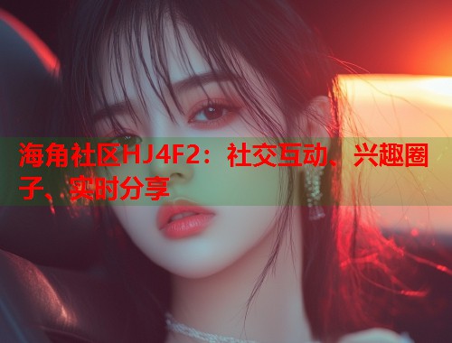 海角社区HJ4F2：社交互动、兴趣圈子、实时分享