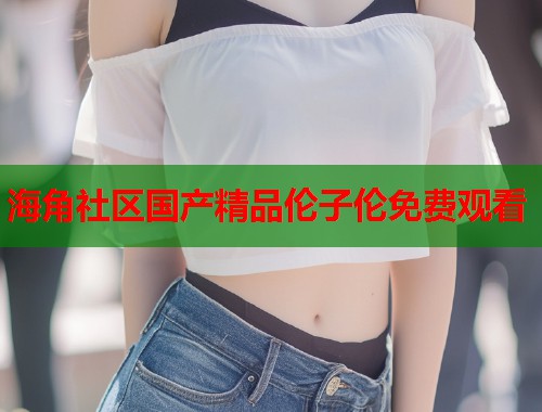 海角社区国产精品伦子伦免费观看