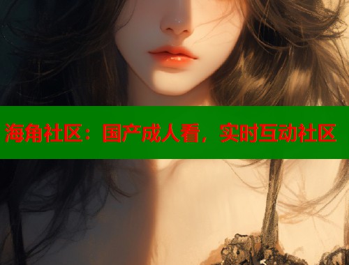 海角社区：国产成人看，实时互动社区