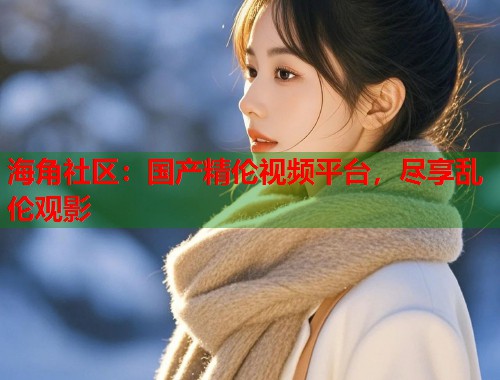 海角社区：国产精伦视频平台，尽享乱伦观影