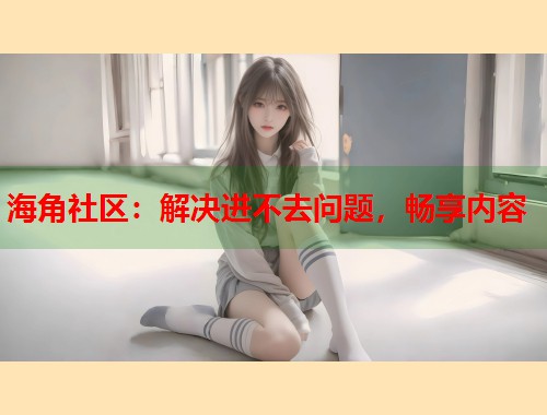 海角社区：解决进不去问题，畅享内容