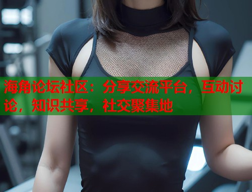 海角论坛社区：分享交流平台，互动讨论，知识共享，社交聚集地