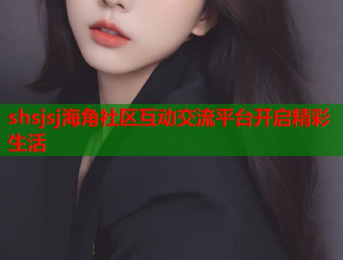 shsjsj海角社区互动交流平台开启精彩生活