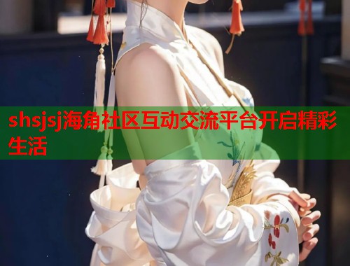 shsjsj海角社区互动交流平台开启精彩生活