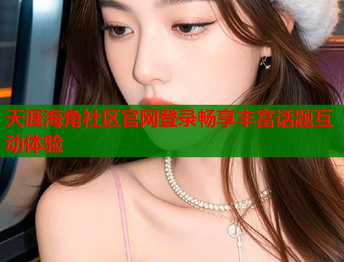天涯海角社区官网登录畅享丰富话题互动体验