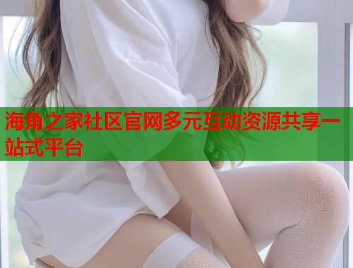 海角之家社区官网多元互动资源共享一站式平台