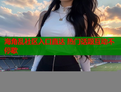 海角乱社区入口直达 热门话题互动不停歇
