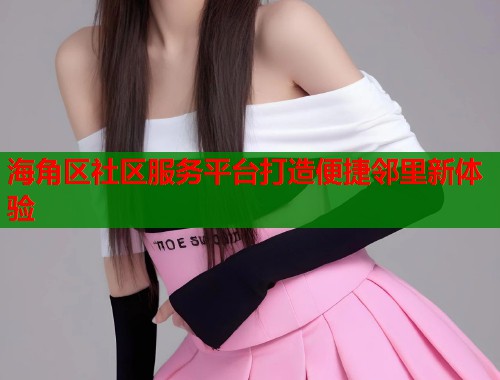 海角区社区服务平台打造便捷邻里新体验