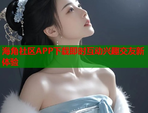 海角社区APP下载即时互动兴趣交友新体验
