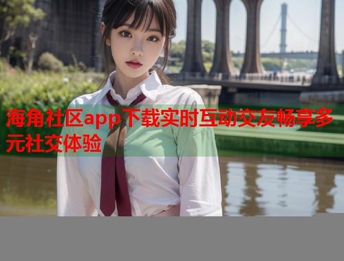 海角社区app下载实时互动交友畅享多元社交体验