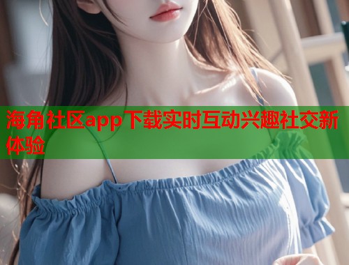 海角社区app下载实时互动兴趣社交新体验