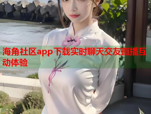 海角社区app下载实时聊天交友直播互动体验