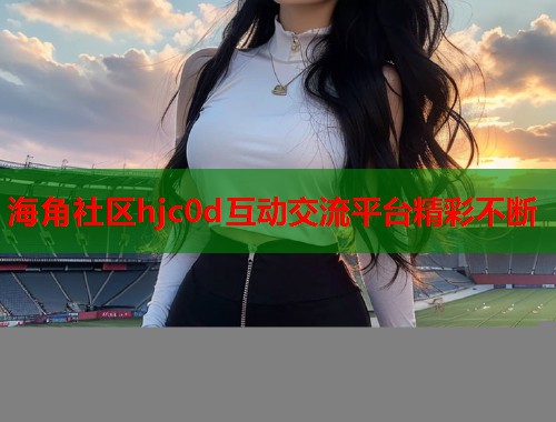 海角社区hjc0d互动交流平台精彩不断
