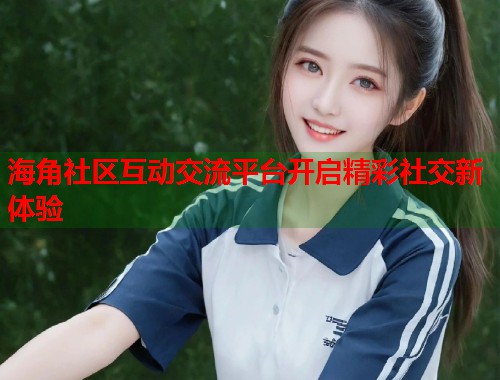 海角社区互动交流平台开启精彩社交新体验