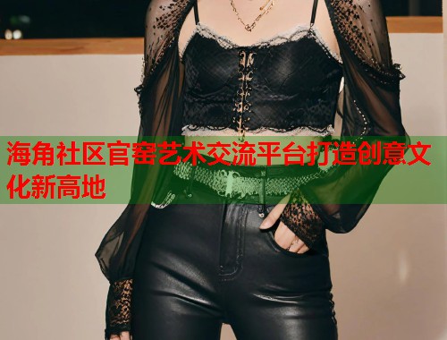 海角社区官窑艺术交流平台打造创意文化新高地