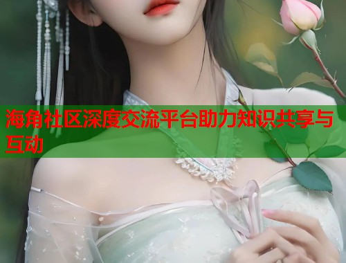海角社区深度交流平台助力知识共享与互动 海角社区深度交流平台助力知识共享与互动