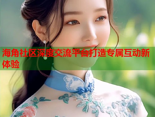 海角社区深度交流平台打造专属互动新体验