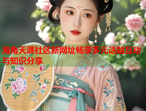 海角天涯社区新网址畅享多元话题互动与知识分享