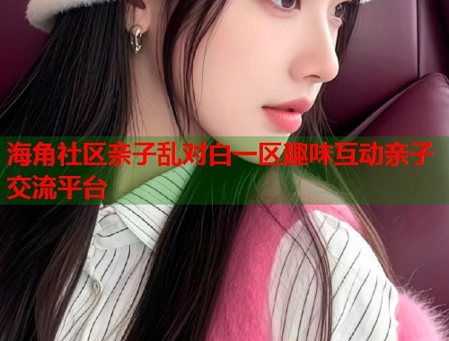 海角社区亲子乱对白一区趣味互动亲子交流平台