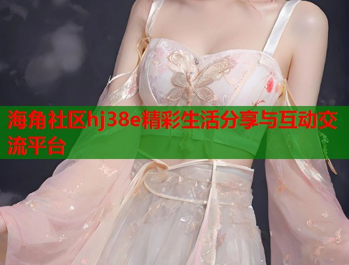 海角社区hj38e精彩生活分享与互动交流平台