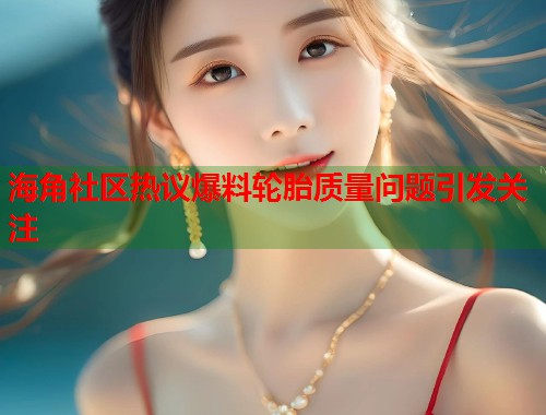 海角社区热议爆料轮胎质量问题引发关注