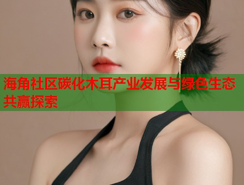 海角社区碳化木耳产业发展与绿色生态共赢探索