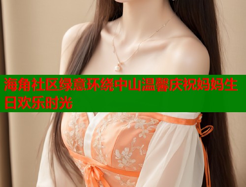 海角社区绿意环绕中山温馨庆祝妈妈生日欢乐时光