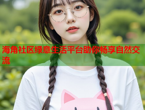 海角社区绿意生活平台助你畅享自然交流