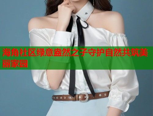 海角社区绿意盎然之子守护自然共筑美丽家园