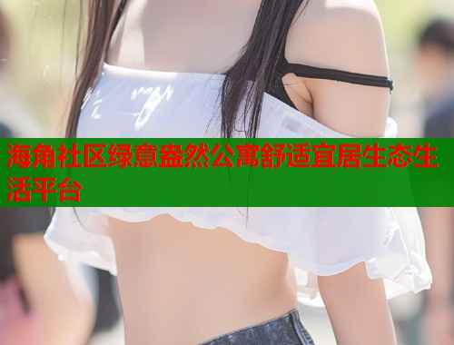海角社区绿意盎然公寓舒适宜居生态生活平台