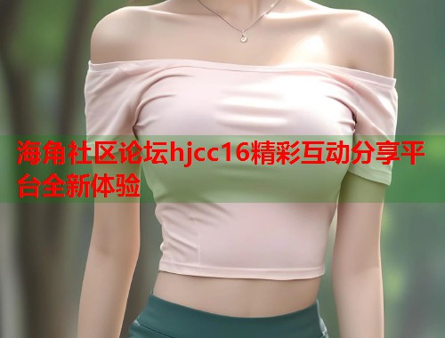 海角社区论坛hjcc16精彩互动分享平台全新体验