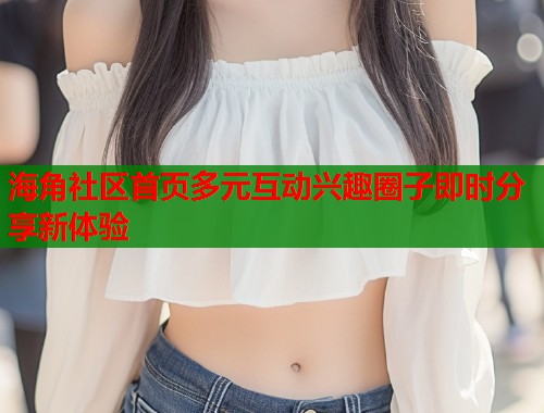 海角社区首页多元互动兴趣圈子即时分享新体验