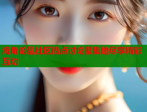 海角论乱社区热点讨论聚集地尽享精彩互动