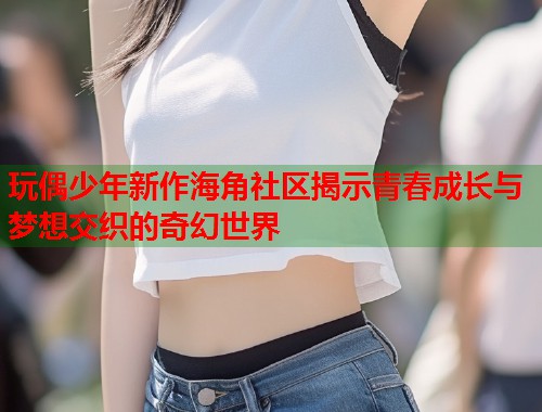 玩偶少年新作海角社区揭示青春成长与梦想交织的奇幻世界