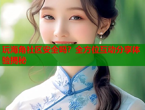 玩海角社区安全吗？全方位互动分享体验揭秘