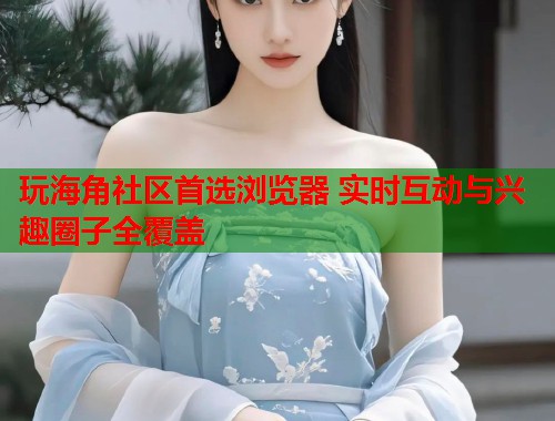 玩海角社区首选浏览器 实时互动与兴趣圈子全覆盖