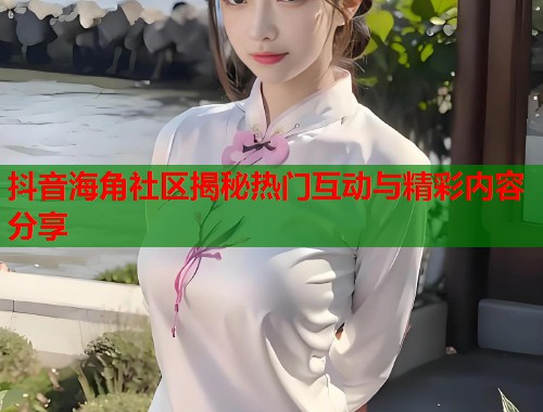 抖音海角社区揭秘热门互动与精彩内容分享
