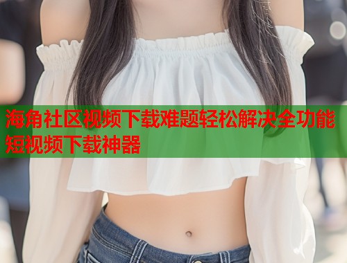 海角社区视频下载难题轻松解决全功能短视频下载神器 海角社区视频下载难题轻松解决全功能短视频下载神器