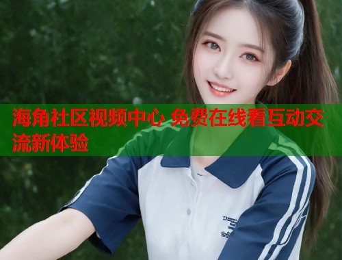 海角社区视频中心 免费在线看互动交流新体验 海角社区视频中心 免费在线看互动交流新体验