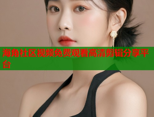 海角社区视频免费观看高清剪辑分享平台 海角社区视频免费观看高清剪辑分享平台