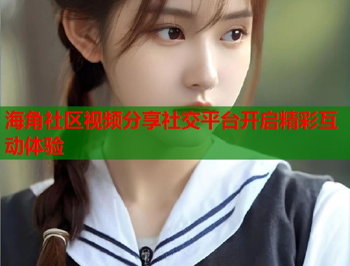 海角社区视频分享社交平台开启精彩互动体验 海角社区视频分享社交平台开启精彩互动体验