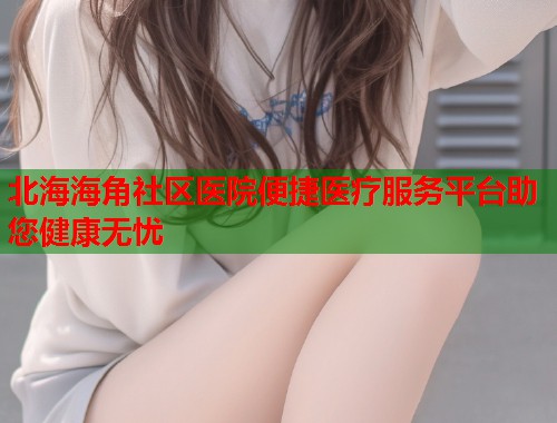 北海海角社区医院便捷医疗服务平台助您健康无忧