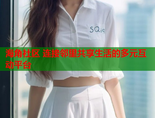 海角社区 连接邻里共享生活的多元互动平台