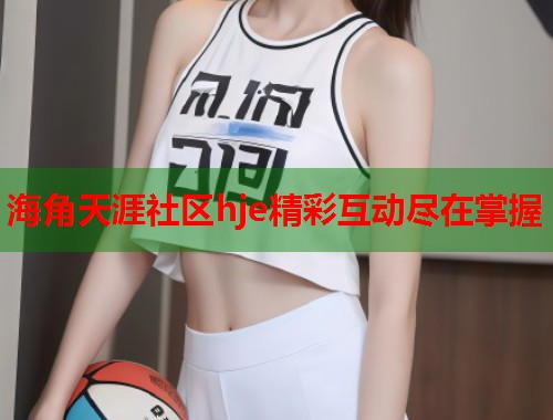 海角天涯社区hje精彩互动尽在掌握