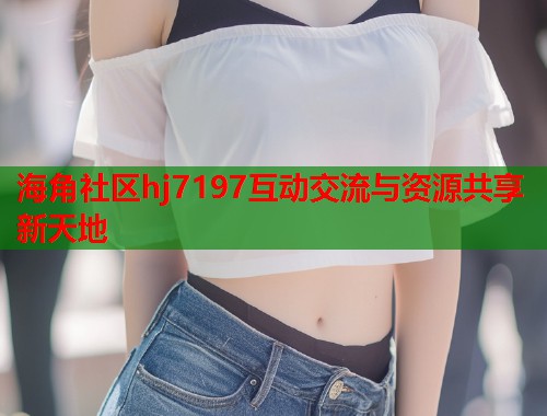 海角社区hj7197互动交流与资源共享新天地