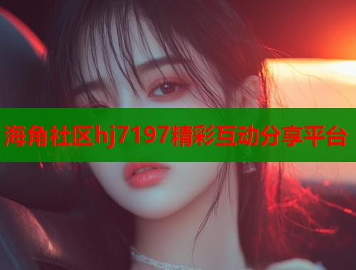 海角社区hj7197精彩互动分享平台