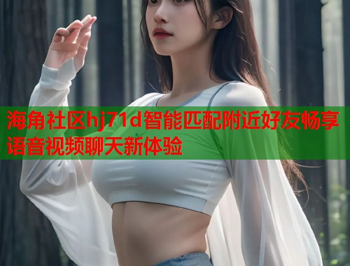 海角社区hj71d智能匹配附近好友畅享语音视频聊天新体验